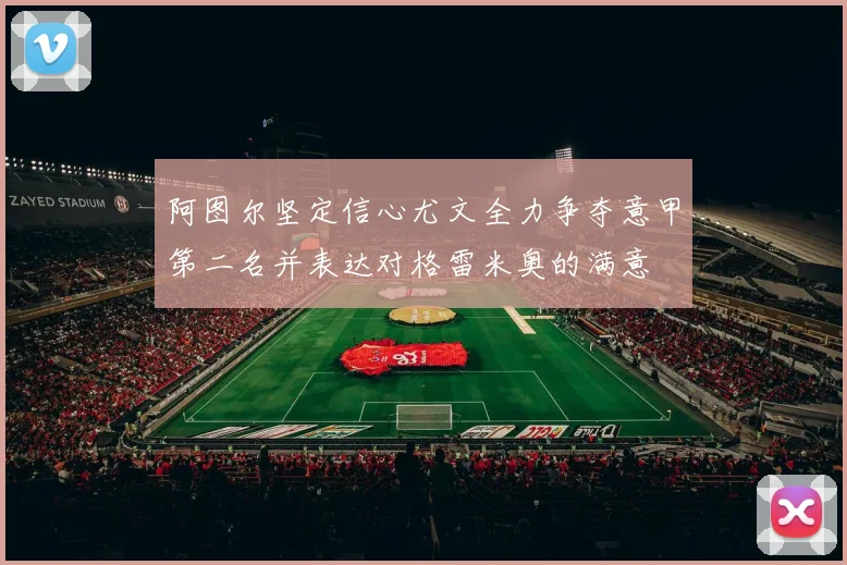 阿图尔坚定信心尤文全力争夺意甲第二名并表达对格雷米奥的满意
