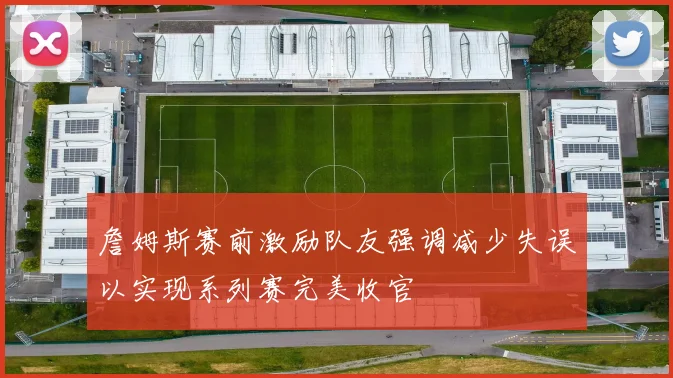 詹姆斯赛前激励队友强调减少失误以实现系列赛完美收官