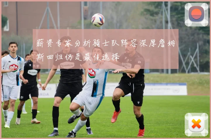 薪资专家分析骑士队阵容深厚詹姆斯回归仍是最佳选择