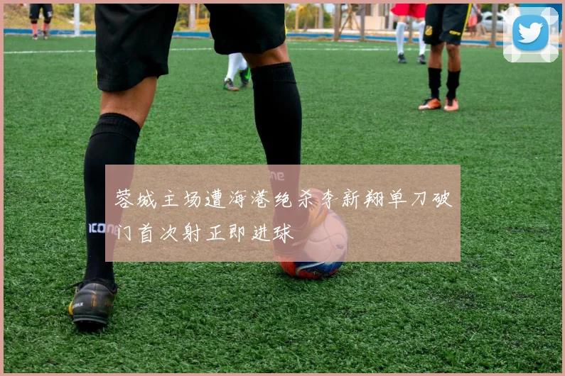 蓉城主场遭海港绝杀李新翔单刀破门首次射正即进球