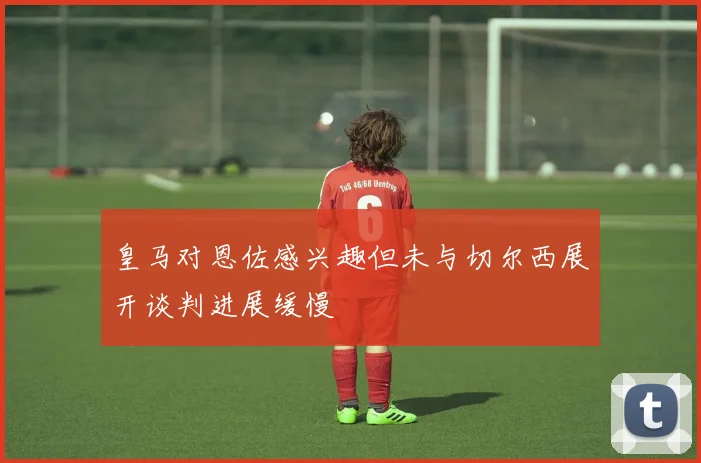 皇马对恩佐感兴趣但未与切尔西展开谈判进展缓慢
