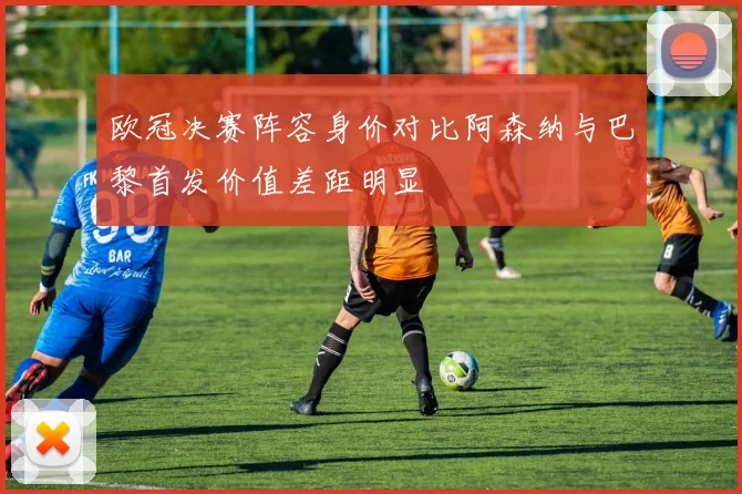 欧冠决赛阵容身价对比阿森纳与巴黎首发价值差距明显
