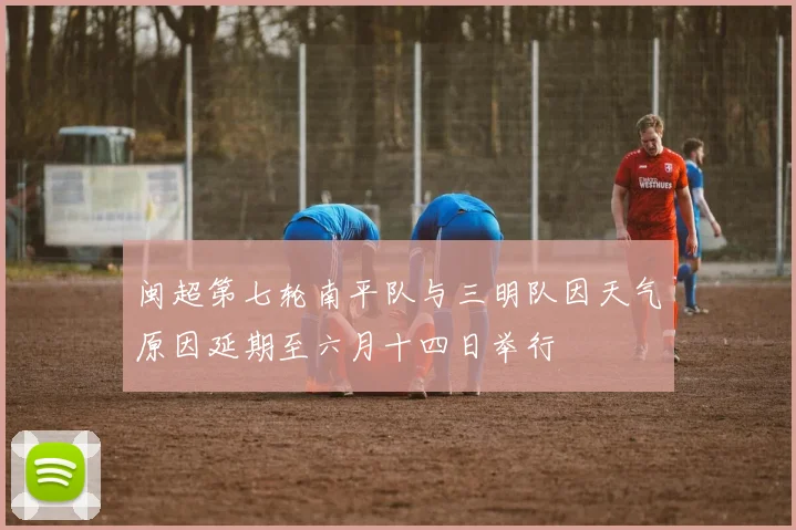 闽超第七轮南平队与三明队因天气原因延期至六月十四日举行