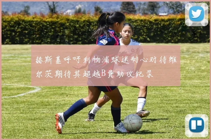 赫斯基呼吁利物浦球迷耐心对待维尔茨期待其超越B费助攻纪录