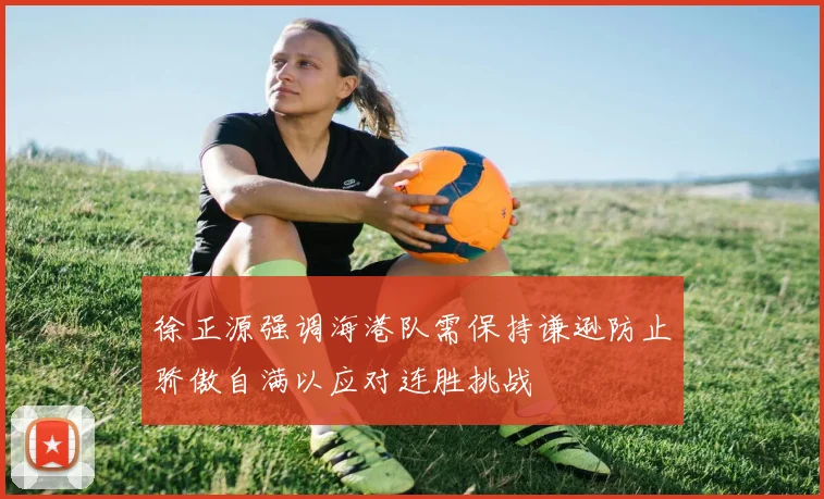 徐正源强调海港队需保持谦逊防止骄傲自满以应对连胜挑战