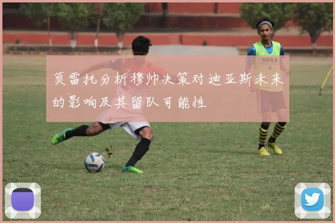 莫雷托分析穆帅决策对迪亚斯未来的影响及其留队可能性