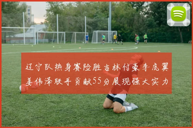 辽宁队热身赛险胜吉林付豪李虎翼姜伟泽联手贡献55分展现强大实力