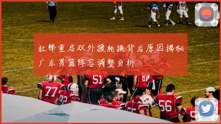 杜锋重启双外援轮换背后原因揭秘广东男篮阵容调整分析