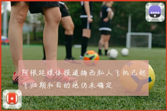 阿根廷媒体报道梅西私人飞机已起飞归期和目的地仍未确定