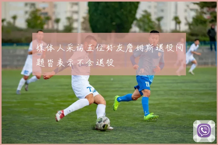媒体人采访五位好友詹姆斯退役问题皆表示不会退役