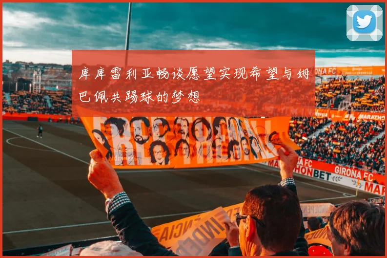 库库雷利亚畅谈愿望实现希望与姆巴佩共踢球的梦想