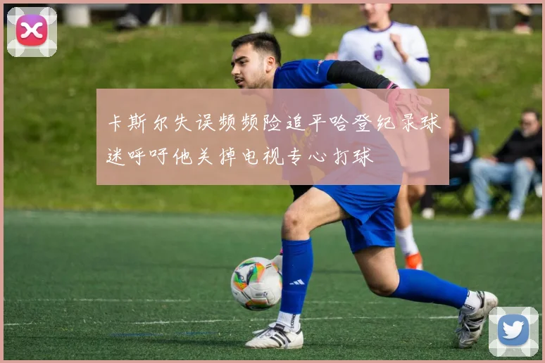 卡斯尔失误频频险追平哈登纪录球迷呼吁他关掉电视专心打球