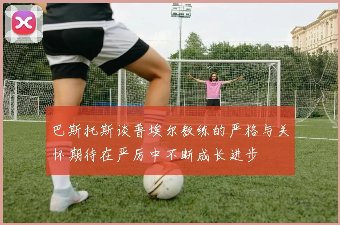 巴斯托斯谈普埃尔教练的严格与关怀期待在严厉中不断成长进步