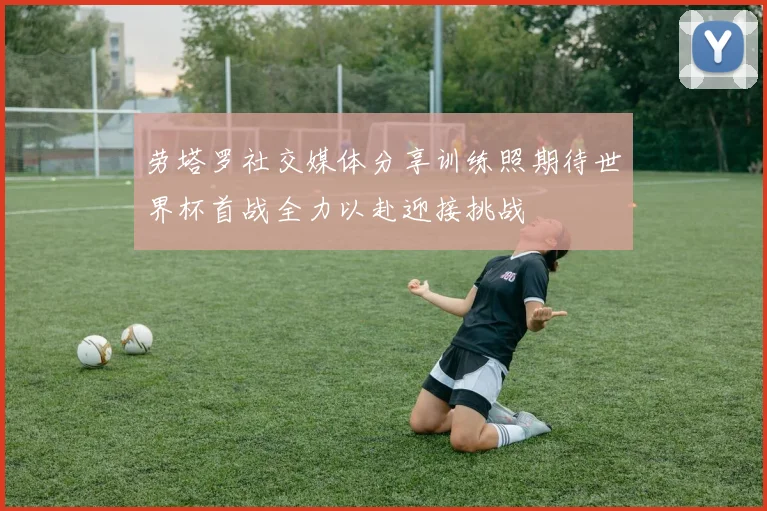 劳塔罗社交媒体分享训练照期待世界杯首战全力以赴迎接挑战